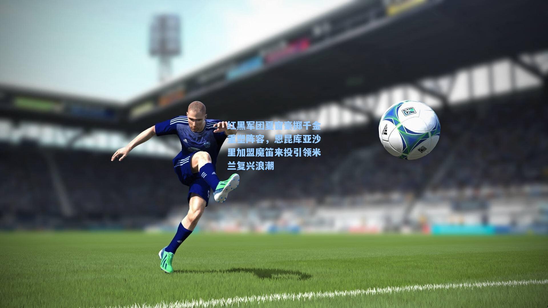 红黑军团夏窗豪掷千金重塑阵容，恩昆库亚沙里加盟魔笛来投引领米兰复兴浪潮  第1张